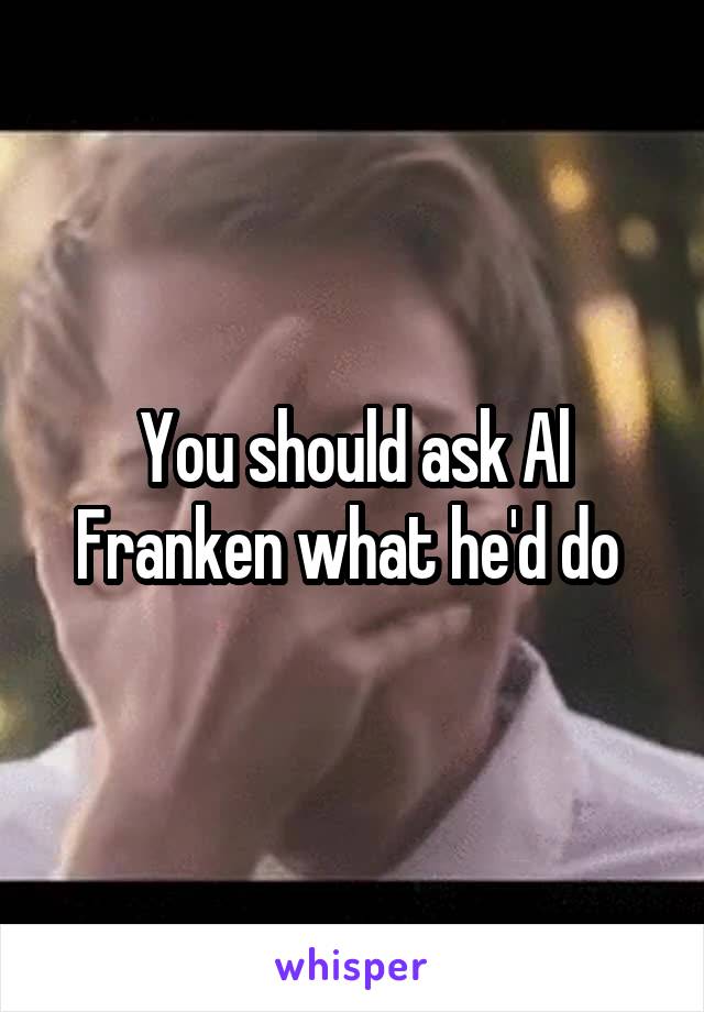 You should ask Al Franken what he'd do 