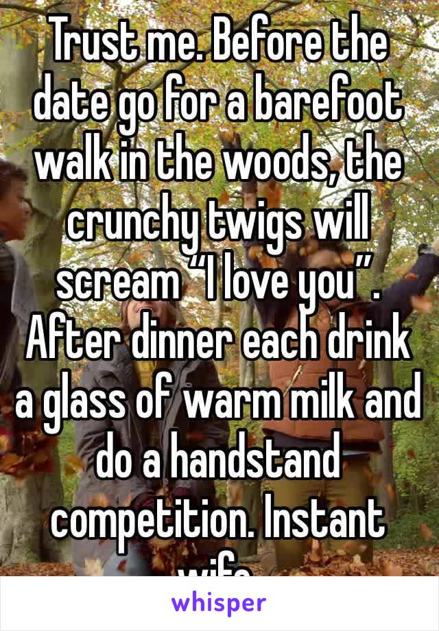 Trust me. Before the date go for a barefoot walk in the woods, the crunchy twigs will scream “I love you”. After dinner each drink a glass of warm milk and do a handstand competition. Instant wife.