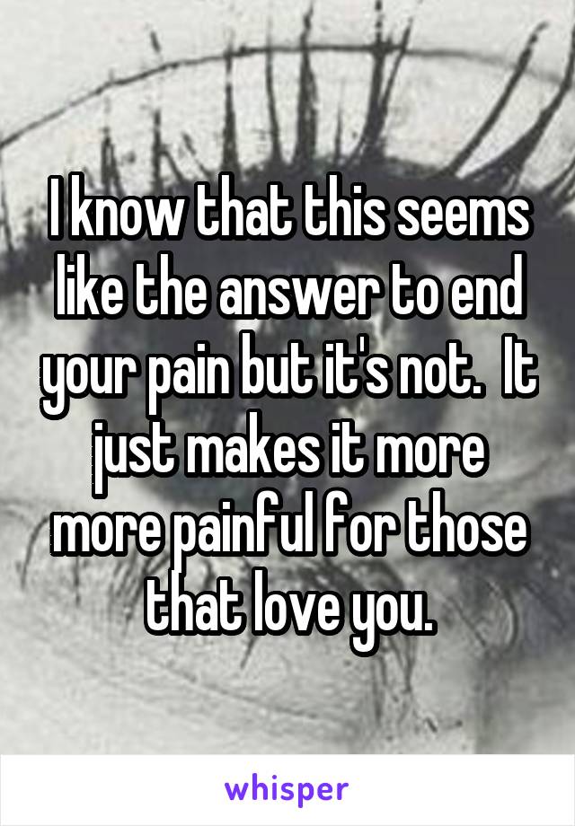 I know that this seems like the answer to end your pain but it's not.  It just makes it more more painful for those that love you.