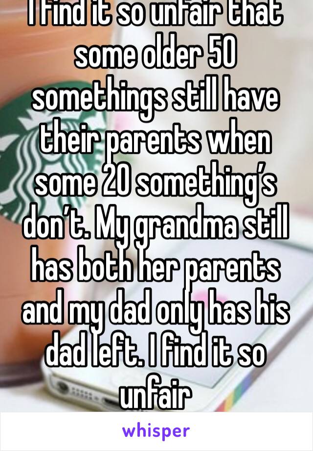 I find it so unfair that some older 50 somethings still have their parents when some 20 something’s don’t. My grandma still has both her parents and my dad only has his dad left. I find it so unfair