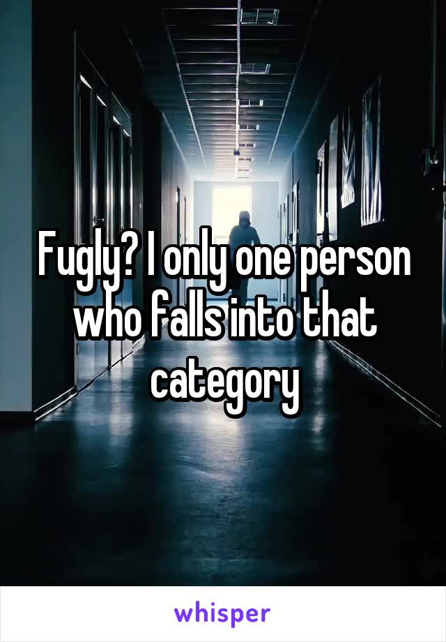 Fugly? I only one person who falls into that category