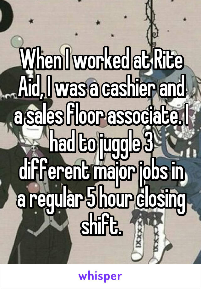 When I worked at Rite Aid, I was a cashier and a sales floor associate. I had to juggle 3 different major jobs in a regular 5 hour closing shift.
