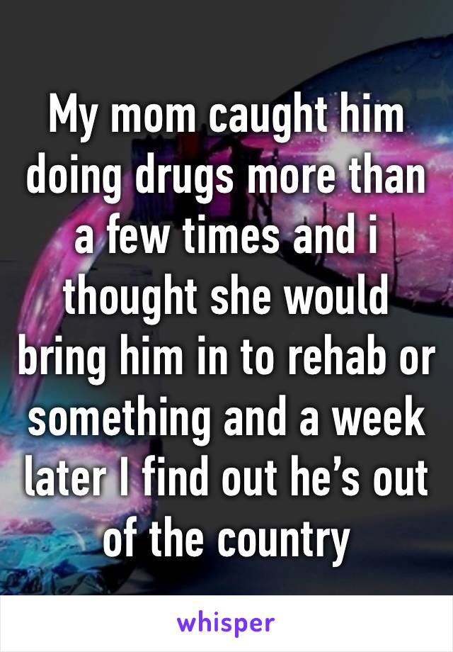 My mom caught him doing drugs more than a few times and i thought she would bring him in to rehab or something and a week later I find out he’s out of the country