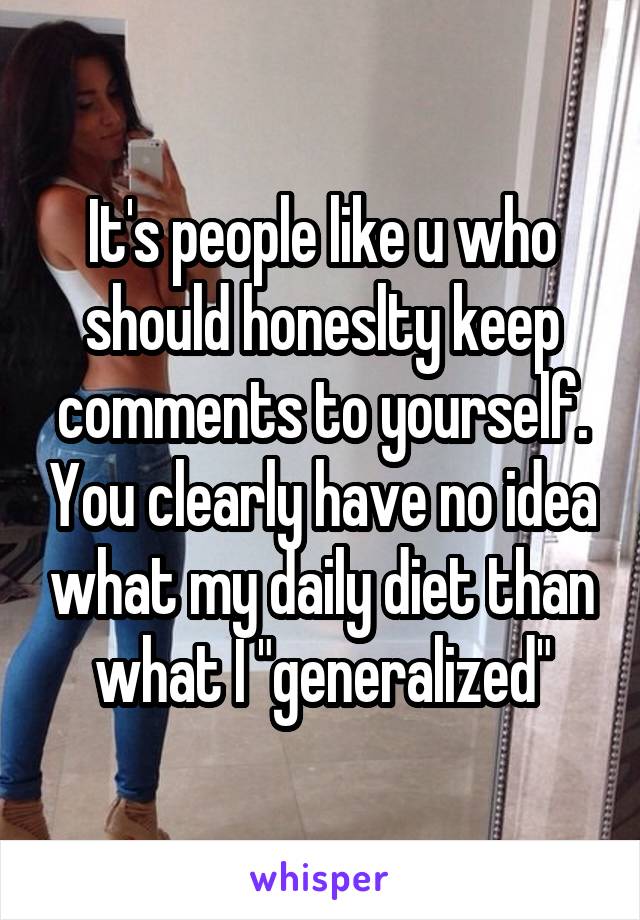 It's people like u who should honeslty keep comments to yourself. You clearly have no idea what my daily diet than what I "generalized"
