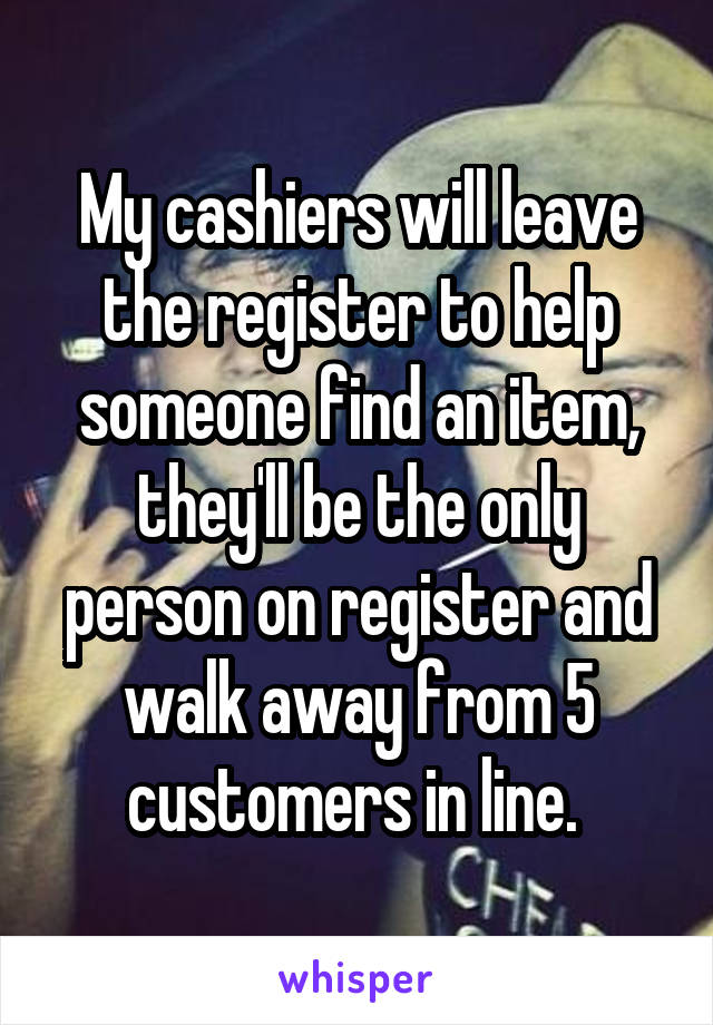 My cashiers will leave the register to help someone find an item, they'll be the only person on register and walk away from 5 customers in line. 