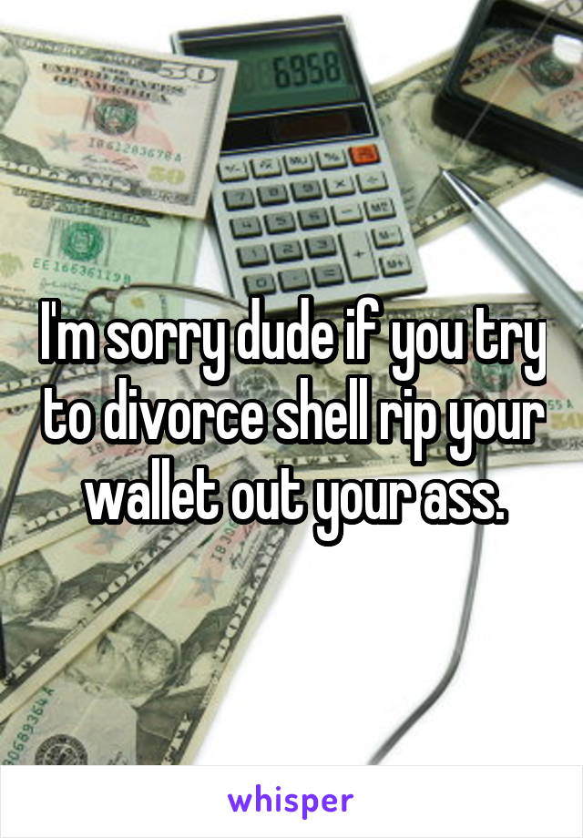 I'm sorry dude if you try to divorce shell rip your wallet out your ass.