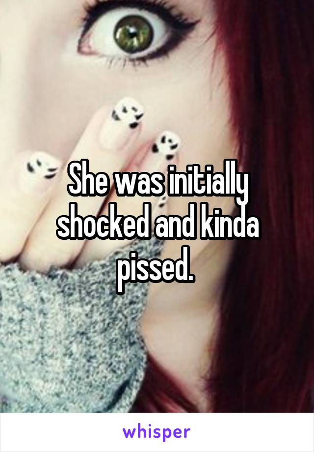 She was initially shocked and kinda pissed. 