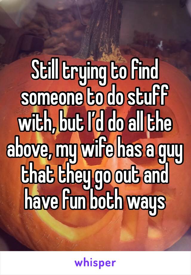 Still trying to find someone to do stuff with, but I’d do all the above, my wife has a guy that they go out and have fun both ways