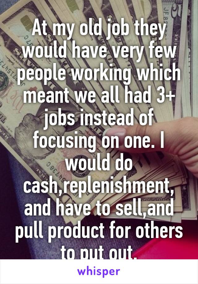 At my old job they would have very few people working which meant we all had 3+ jobs instead of focusing on one. I would do cash,replenishment, and have to sell,and pull product for others to put out.