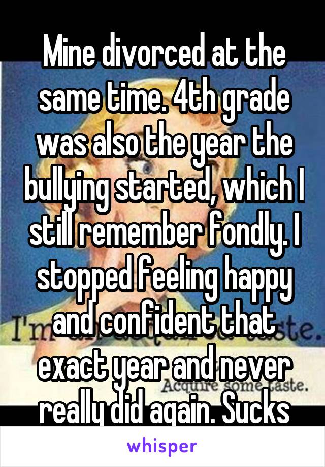 Mine divorced at the same time. 4th grade was also the year the bullying started, which I still remember fondly. I stopped feeling happy and confident that exact year and never really did again. Sucks