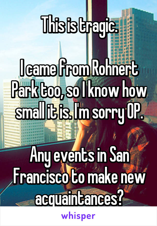 This is tragic.

I came from Rohnert Park too, so I know how small it is. I'm sorry OP.

Any events in San Francisco to make new acquaintances?