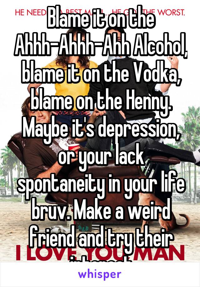 Blame it on the Ahhh-Ahhh-Ahh Alcohol, blame it on the Vodka, blame on the Henny. Maybe it's depression, or your lack spontaneity in your life bruv. Make a weird friend and try their interest