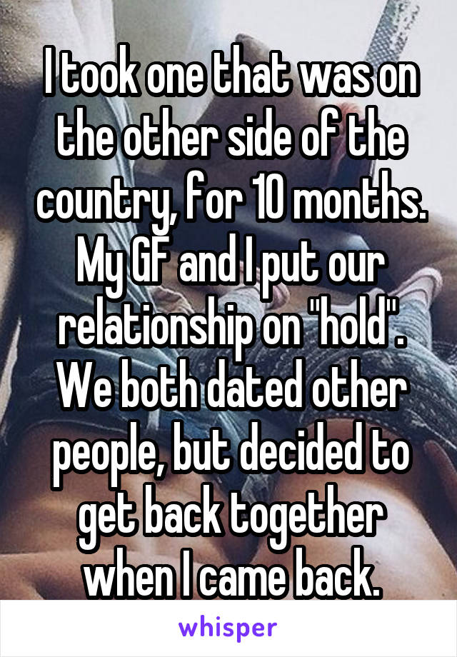 I took one that was on the other side of the country, for 10 months. My GF and I put our relationship on "hold". We both dated other people, but decided to get back together when I came back.