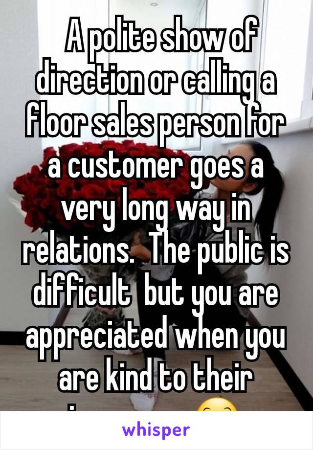   A polite show of direction or calling a floor sales person for a customer goes a very long way in relations.  The public is difficult  but you are appreciated when you are kind to their ignorance 😊