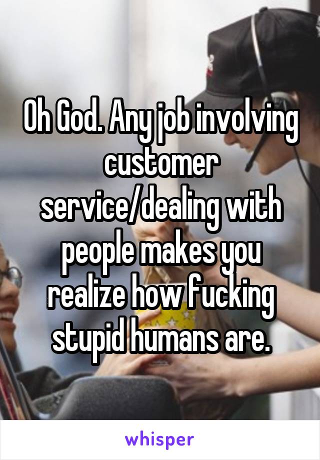 Oh God. Any job involving customer service/dealing with people makes you realize how fucking stupid humans are.