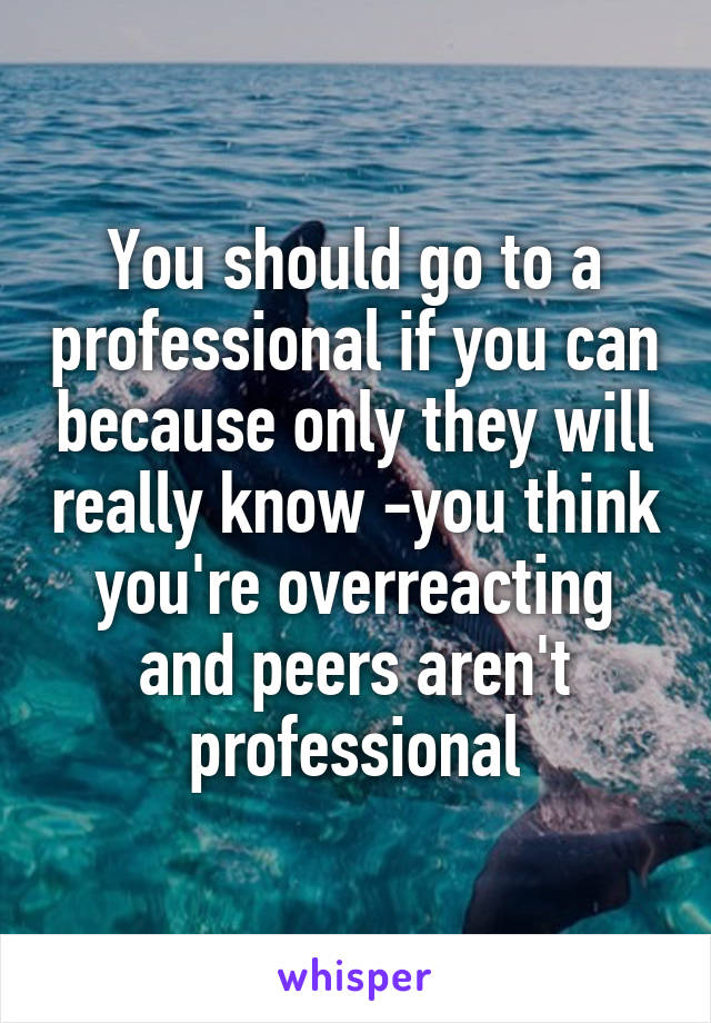 You should go to a professional if you can because only they will really know -you think you're overreacting and peers aren't professional