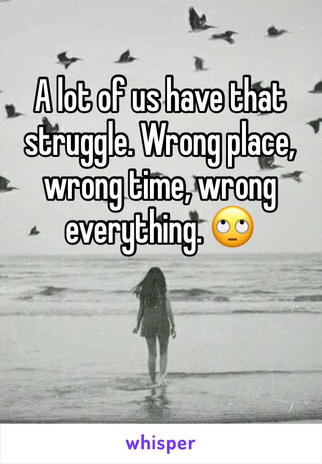 A lot of us have that struggle. Wrong place, wrong time, wrong everything. 🙄