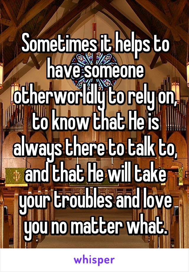 Sometimes it helps to have someone otherworldly to rely on, to know that He is always there to talk to, and that He will take your troubles and love you no matter what.