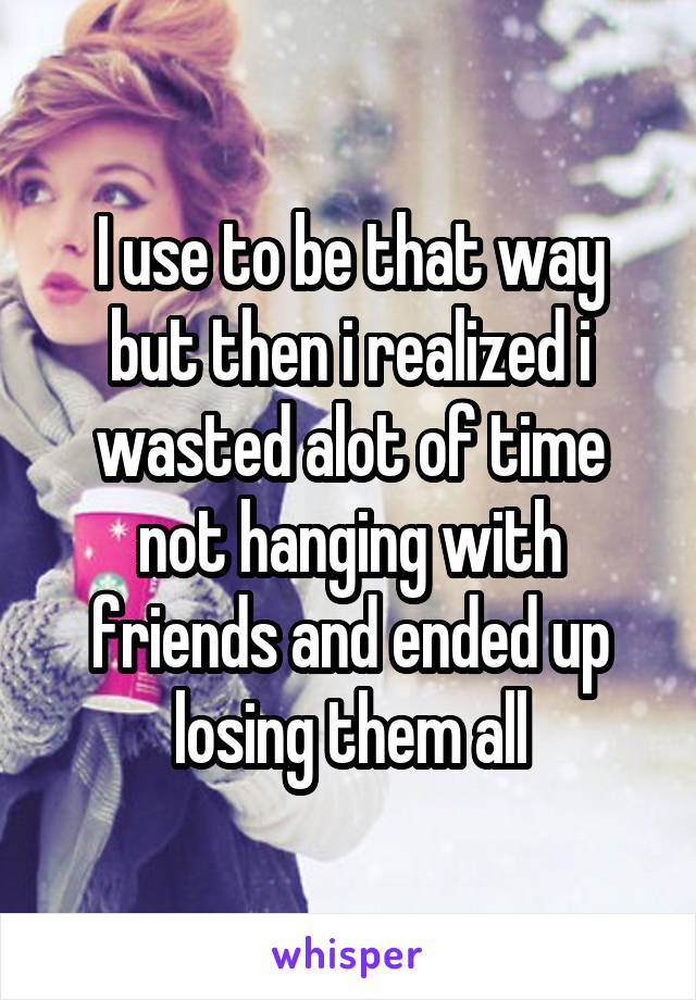 I use to be that way but then i realized i wasted alot of time not hanging with friends and ended up losing them all
