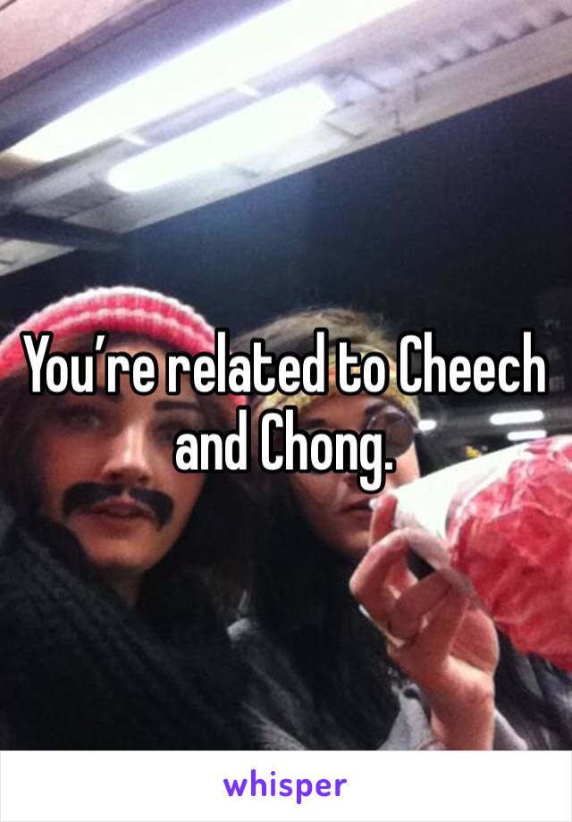 You’re related to Cheech and Chong. 
