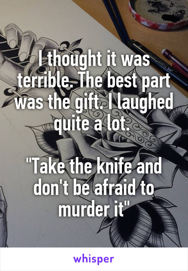 I thought it was terrible. The best part was the gift. I laughed quite a lot. 

"Take the knife and don't be afraid to murder it"