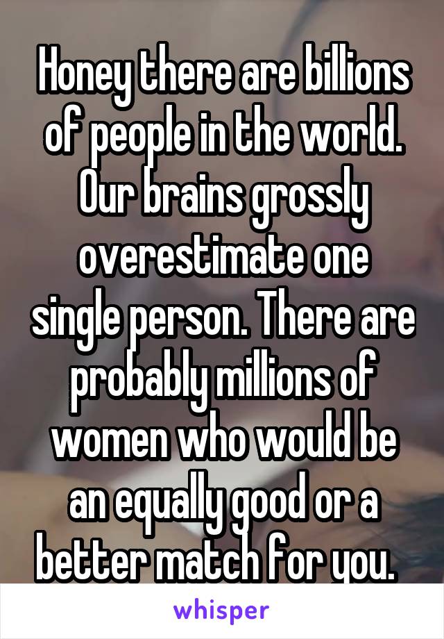 Honey there are billions of people in the world. Our brains grossly overestimate one single person. There are probably millions of women who would be an equally good or a better match for you.  