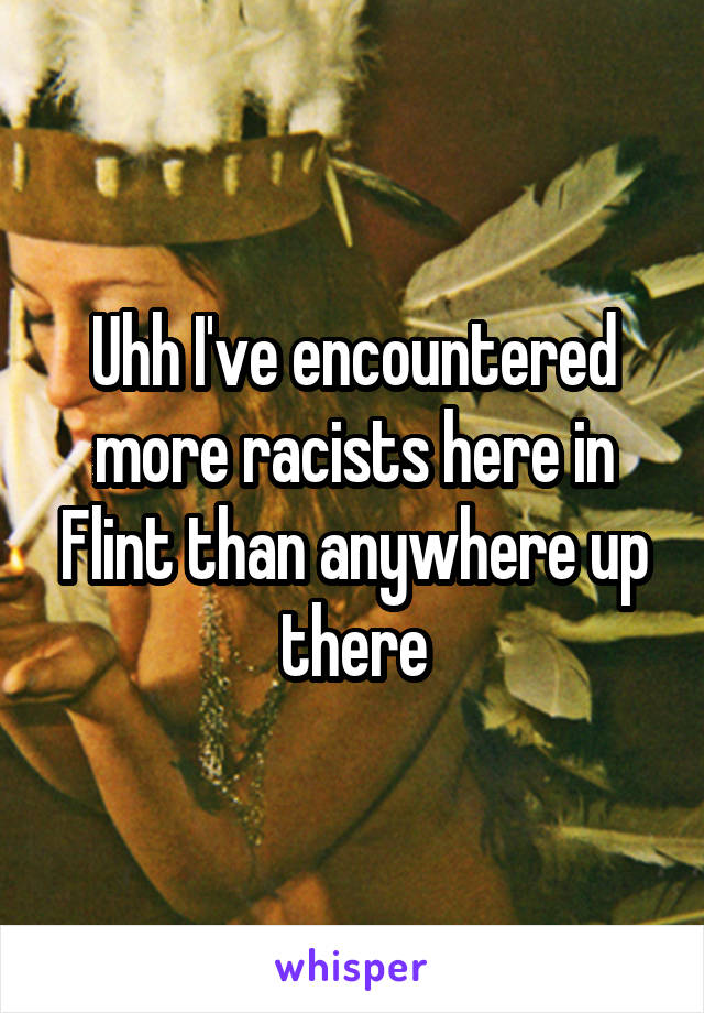 Uhh I've encountered more racists here in Flint than anywhere up there