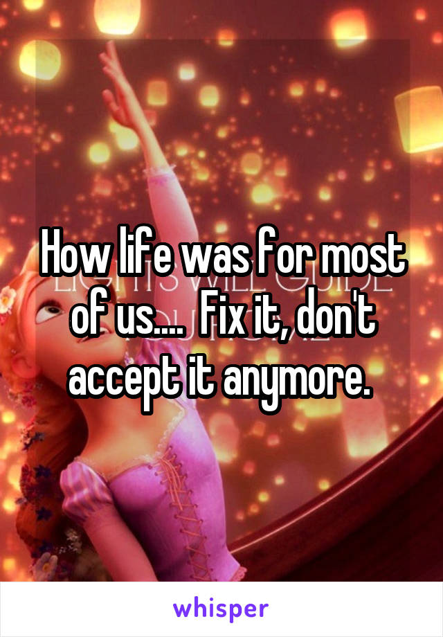 How life was for most of us....  Fix it, don't accept it anymore. 
