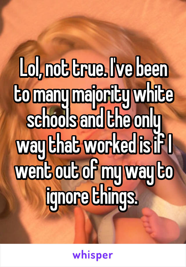 Lol, not true. I've been to many majority white schools and the only way that worked is if I went out of my way to ignore things. 