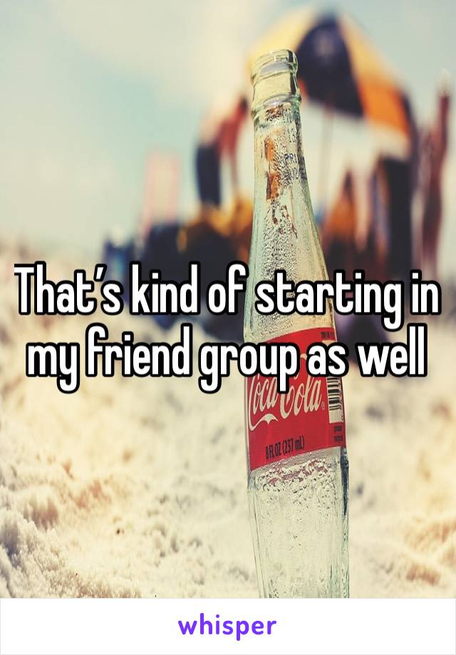 That’s kind of starting in my friend group as well