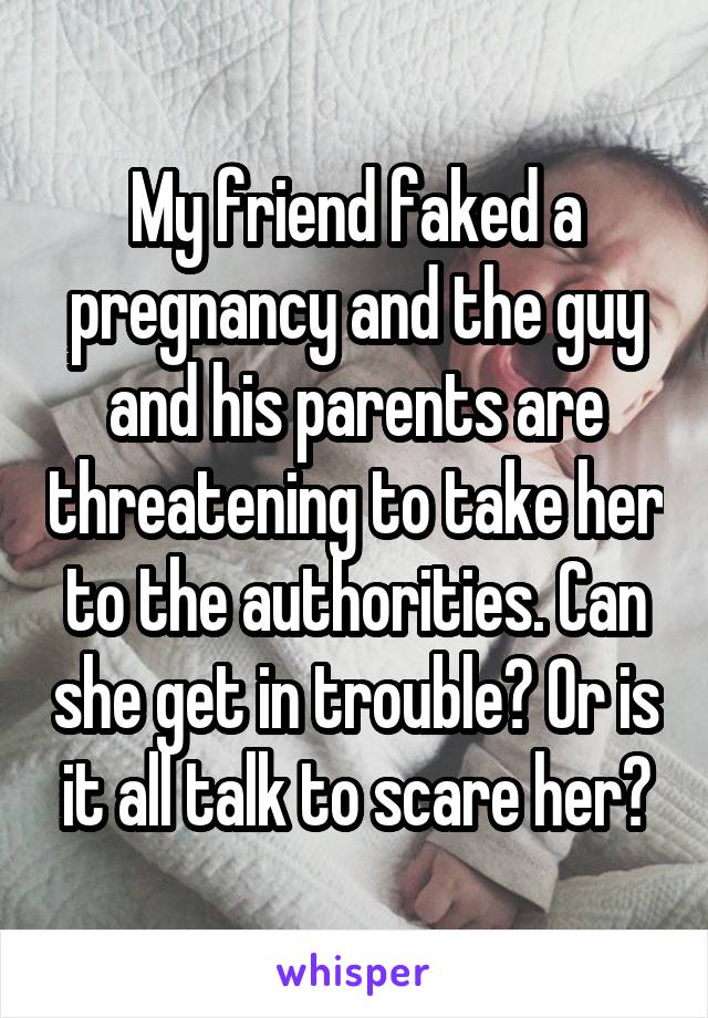 My friend faked a pregnancy and the guy and his parents are threatening to take her to the authorities. Can she get in trouble? Or is it all talk to scare her?