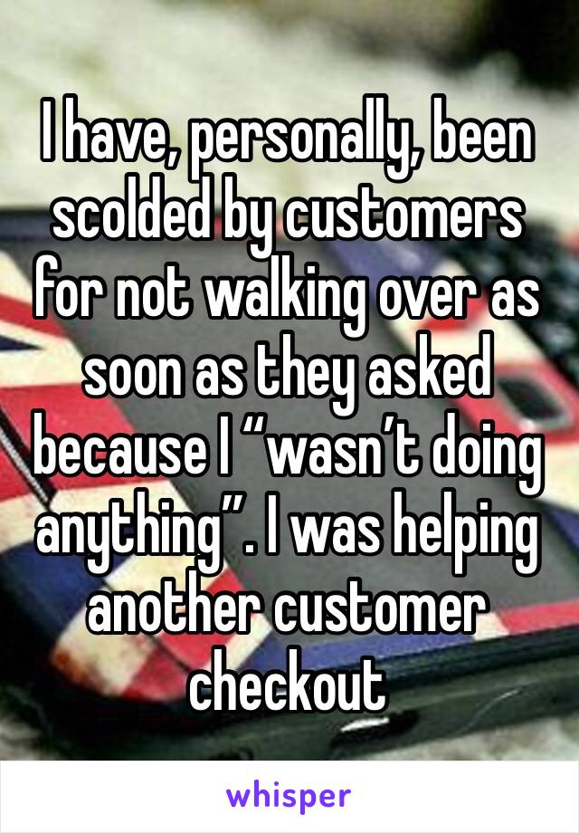 I have, personally, been scolded by customers for not walking over as soon as they asked because I “wasn’t doing anything”. I was helping another customer checkout 