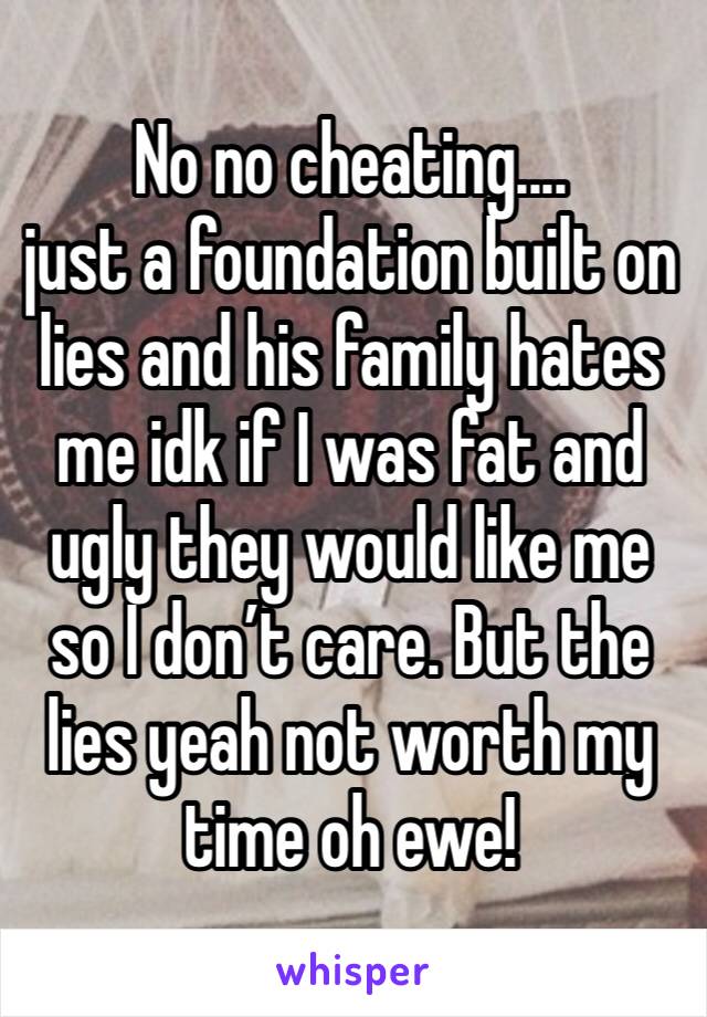 No no cheating.... 
just a foundation built on lies and his family hates me idk if I was fat and ugly they would like me so I don’t care. But the lies yeah not worth my time oh ewe!
