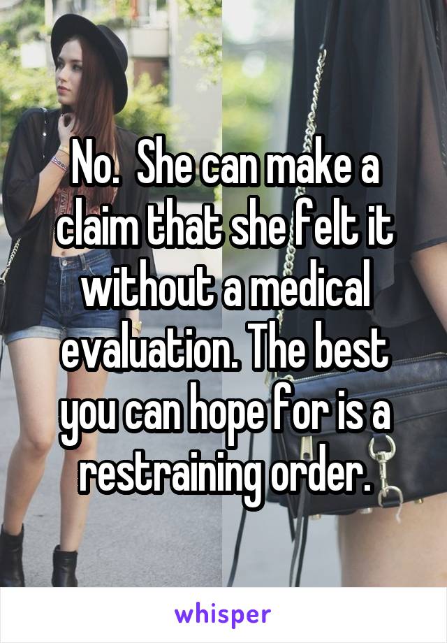 No.  She can make a claim that she felt it without a medical evaluation. The best you can hope for is a restraining order.