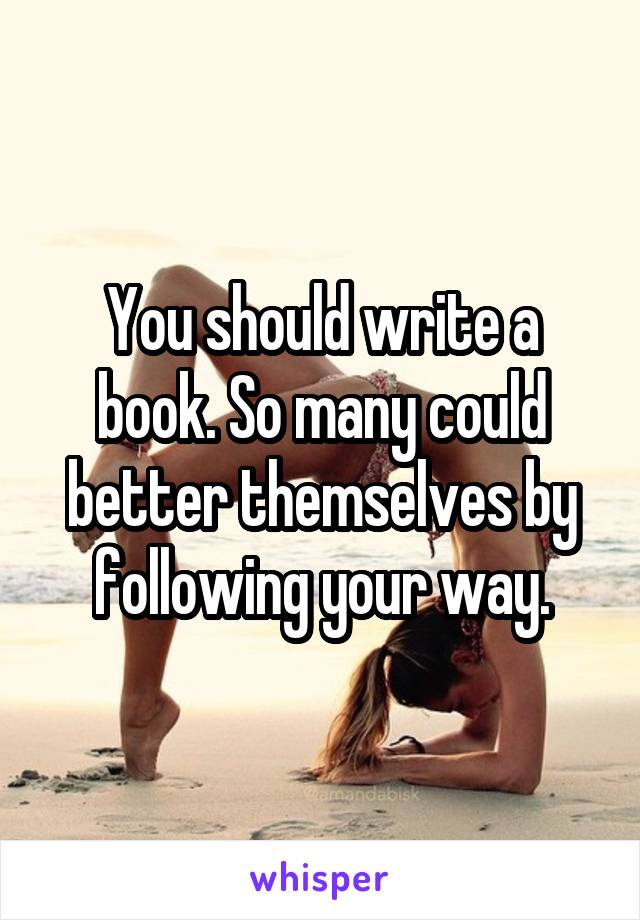 You should write a book. So many could better themselves by following your way.