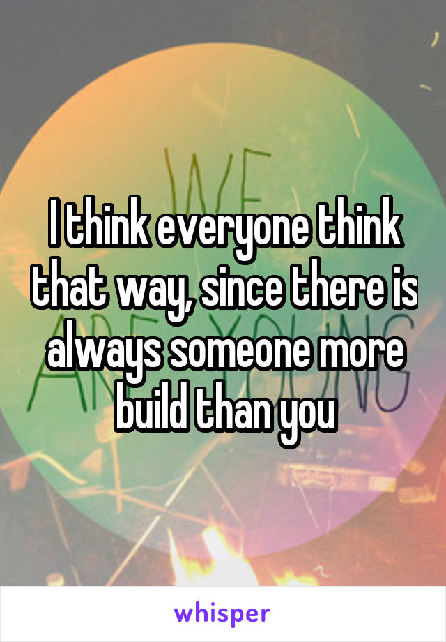I think everyone think that way, since there is always someone more build than you