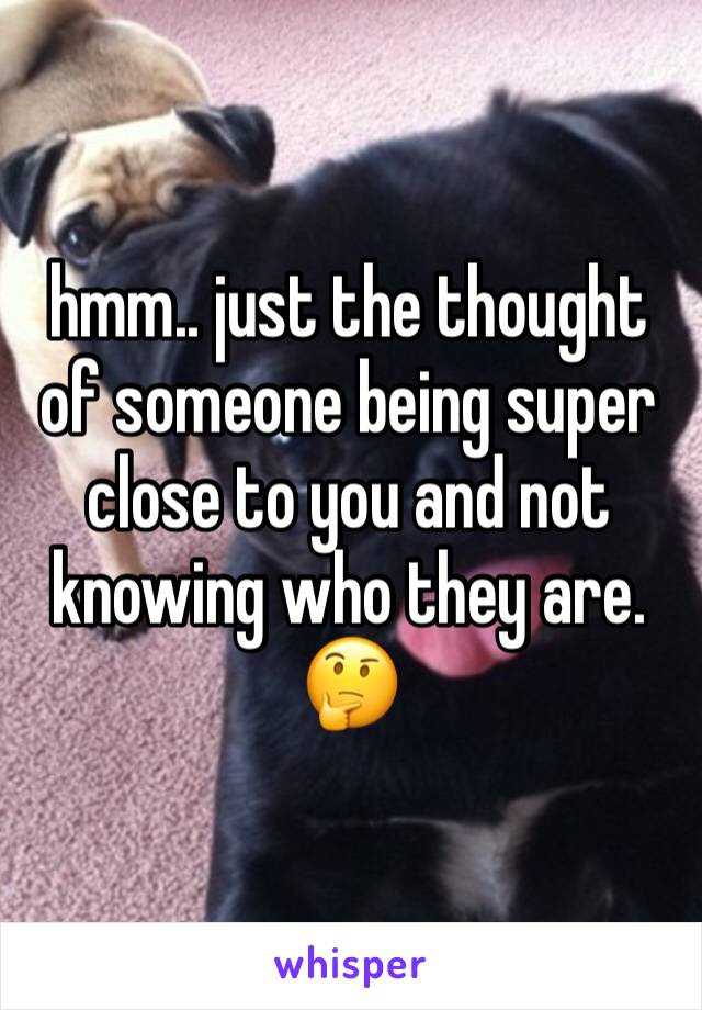 hmm.. just the thought of someone being super close to you and not knowing who they are. 🤔