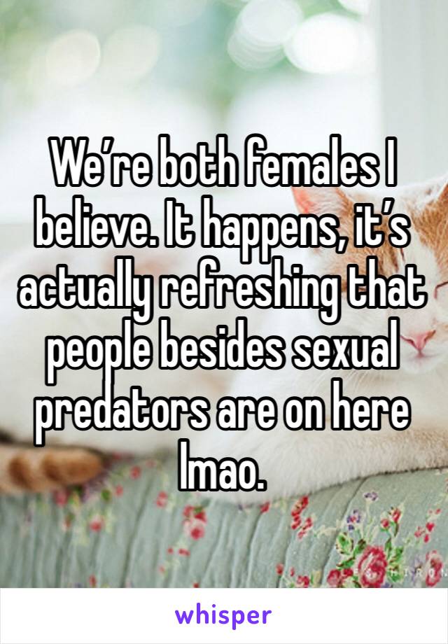 We’re both females I believe. It happens, it’s actually refreshing that people besides sexual predators are on here lmao. 