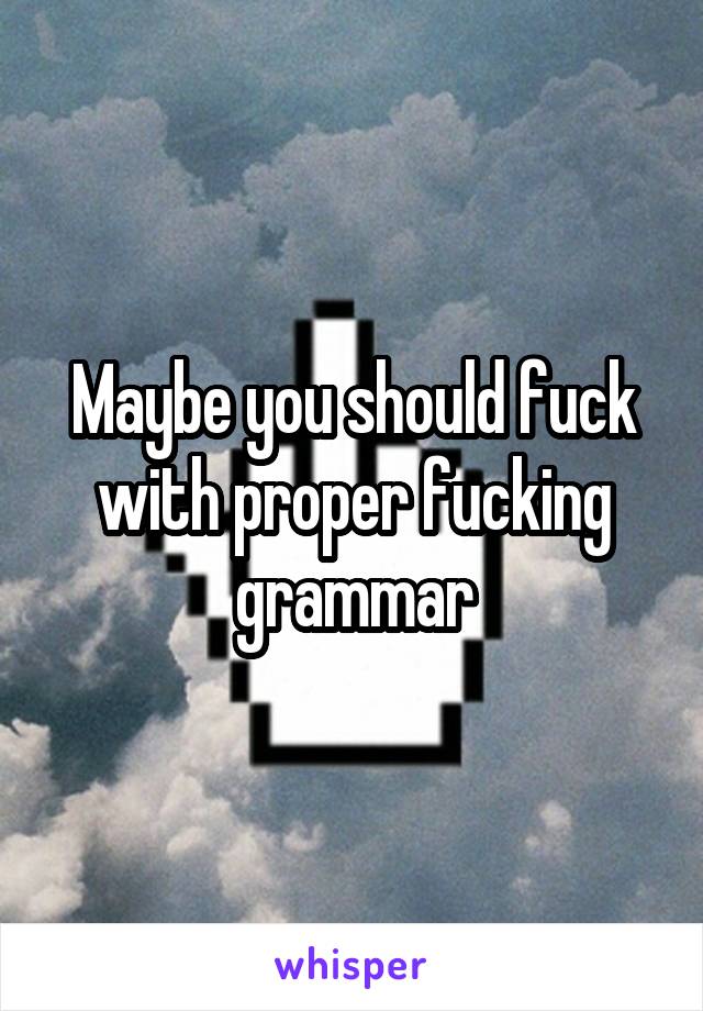 Maybe you should fuck with proper fucking grammar