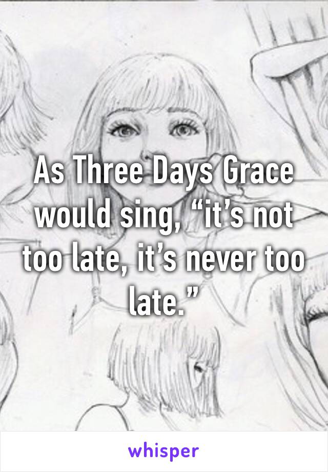 As Three Days Grace would sing, “it’s not too late, it’s never too late.”