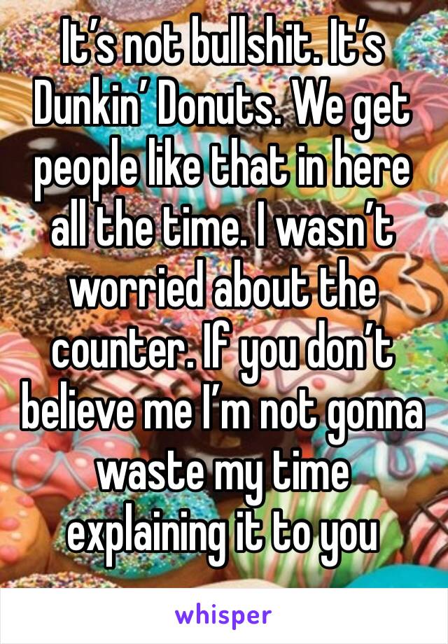 It’s not bullshit. It’s Dunkin’ Donuts. We get people like that in here all the time. I wasn’t worried about the counter. If you don’t believe me I’m not gonna waste my time explaining it to you 