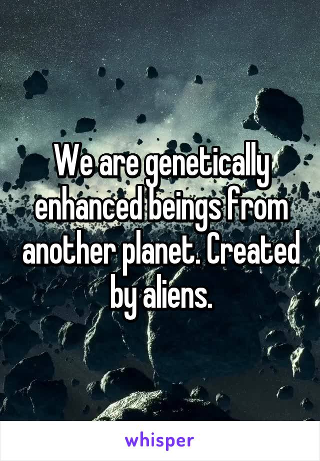 We are genetically enhanced beings from another planet. Created by aliens.