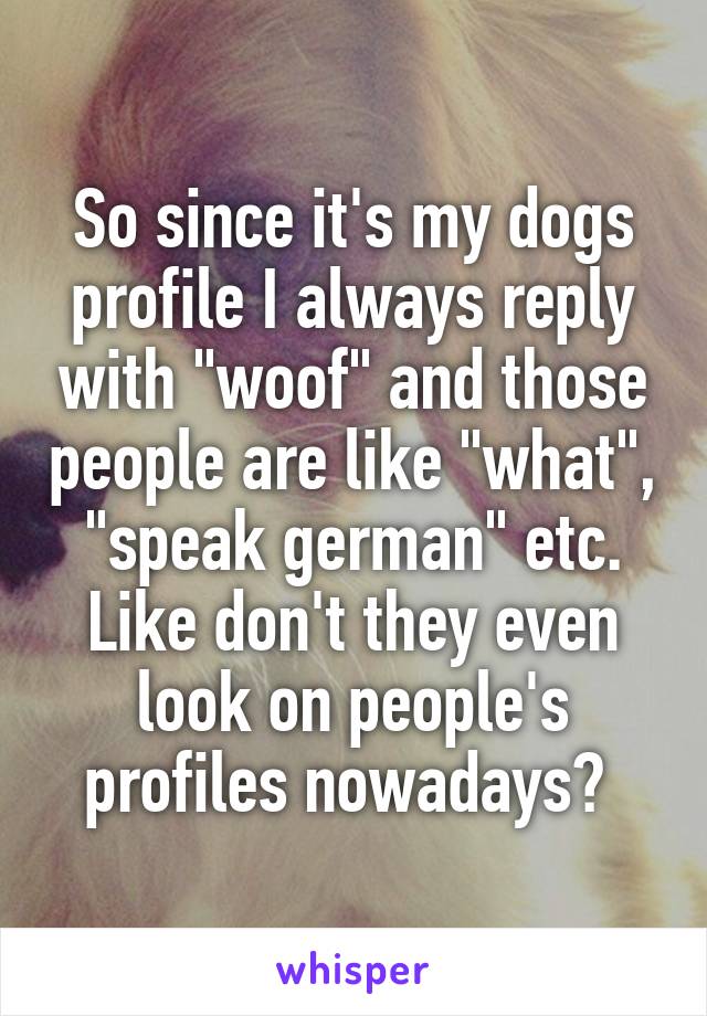 So since it's my dogs profile I always reply with "woof" and those people are like "what", "speak german" etc. Like don't they even look on people's profiles nowadays? 