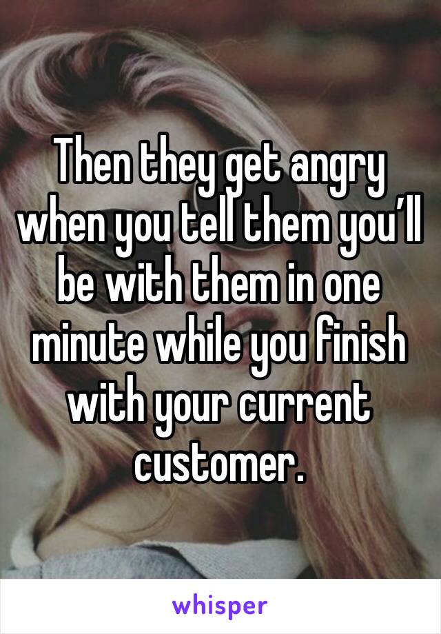 Then they get angry when you tell them you’ll be with them in one minute while you finish with your current customer.