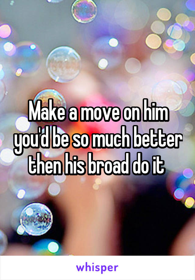 Make a move on him you'd be so much better then his broad do it 