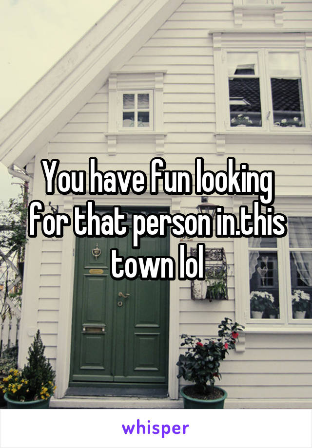 You have fun looking for that person in.this town lol