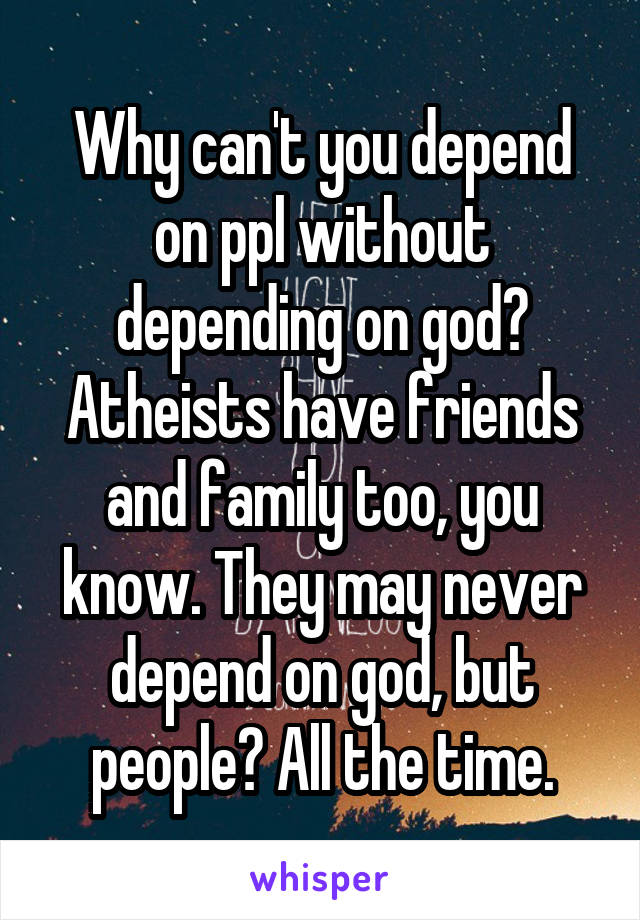 Why can't you depend on ppl without depending on god? Atheists have friends and family too, you know. They may never depend on god, but people? All the time.