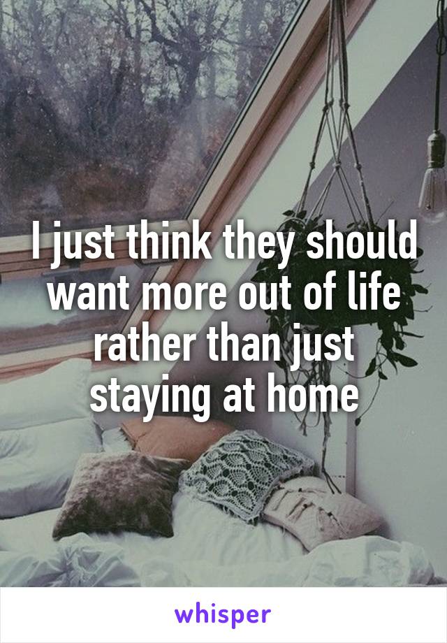 I just think they should want more out of life rather than just staying at home