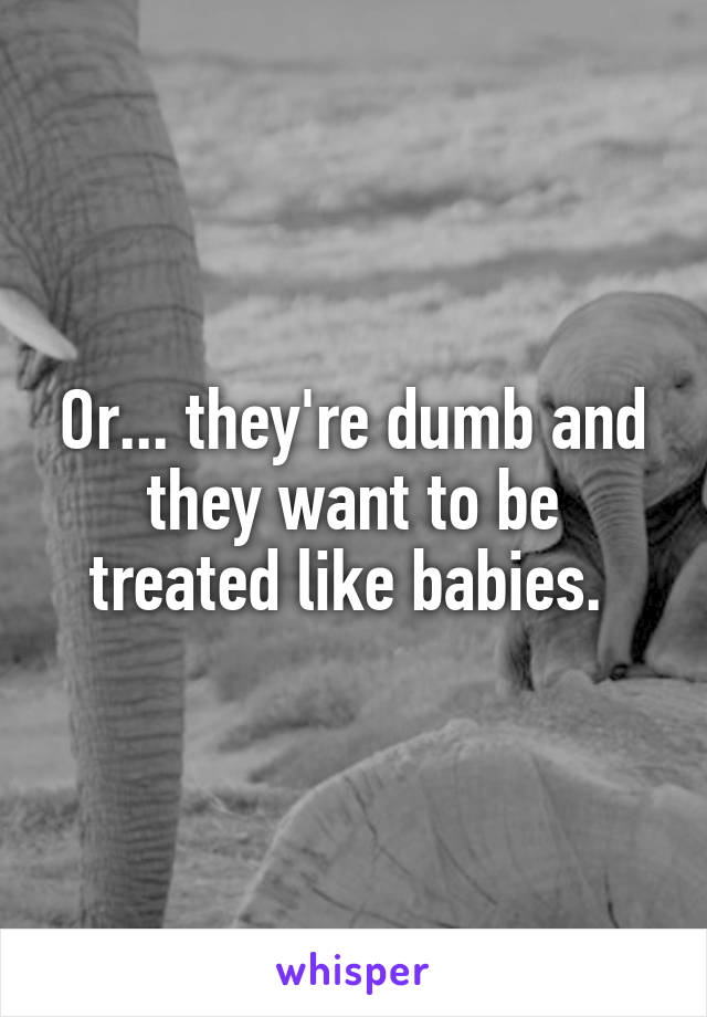 Or... they're dumb and they want to be treated like babies. 