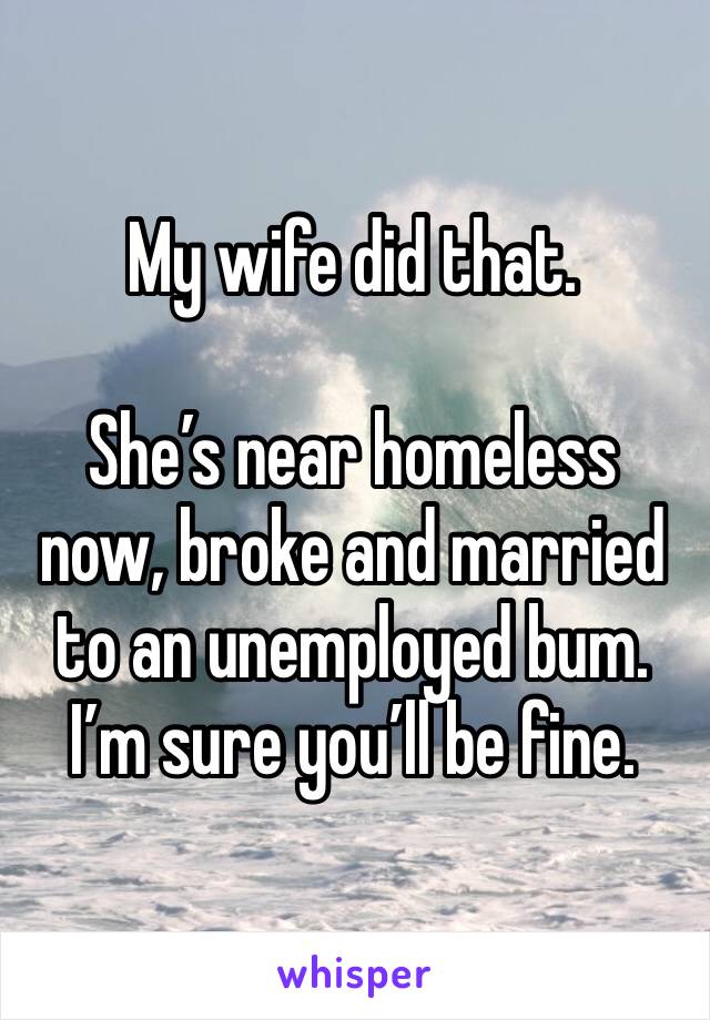 My wife did that.  

She’s near homeless now, broke and married to an unemployed bum.  
I’m sure you’ll be fine. 
